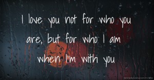 I love you not for who you are, but for who I am when I'm with you.