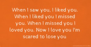 When I saw you, I liked you. When I liked you I missed you. When I missed you I loved you. Now I love you I'm scared to lose you.