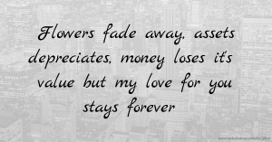 Flowers fade away, assets depreciates, money loses it's value but my love for you stays forever.