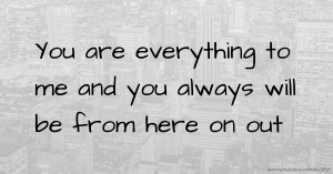 You are everything to me and you always will be from here on out