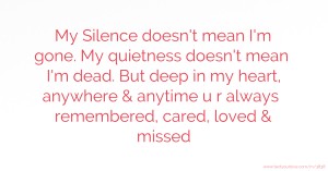 My Silence doesn't mean I'm gone. My quietness doesn't mean I'm dead. But deep in my heart, anywhere & anytime u r always remembered, cared, loved & missed.