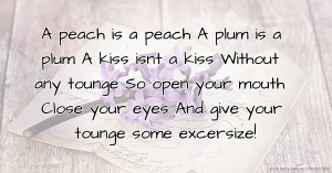 A peach is a peach  A plum is a plum  A kiss isnt a kiss  Without any tounge  So open your mouth  Close your eyes  And give your tounge some excersize!