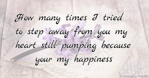 How many times I tried to step away from you my heart still pumping because your my happiness.