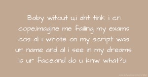 Baby witout u,i dnt tink i cn cope,imagine me failing my exams cos al i wrote on my script was ur name and al i see in my dreams is ur face.and do u knw what?u