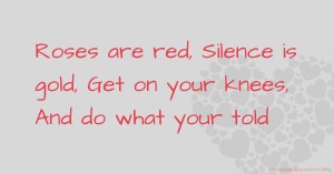 Roses are red,  Silence is gold,  Get on your knees,  And do what your told.
