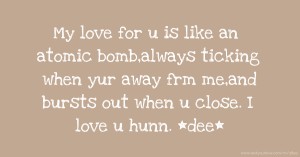 My love for u is like an atomic bomb,always ticking when yur away frm me,and bursts out when u close. I love u hunn. *dee*