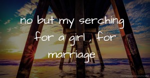 no but my serching for a girl , for marriage