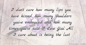 I don't care how many lips you have kissed, how many shoulders you've embraced and how many times you've said I Love You. All I care about is being the last.