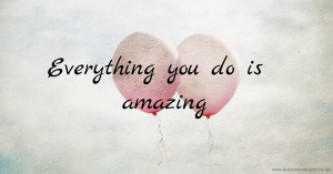 Everything you do is amazing.