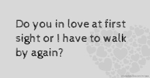 Do you in love at first sight or I have to walk by again?