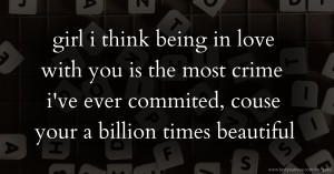 girl i think being in love with you is the most crime i've ever commited, couse your a billion times beautiful