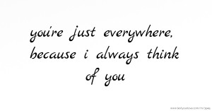 you're just everywhere, because i always think of you.