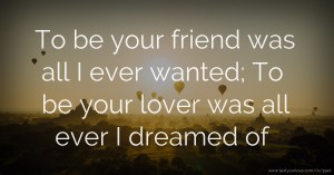 To be your friend was all I ever wanted; To be your lover was all ever I dreamed of.