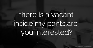 there is a vacant inside my pants.are you interested?