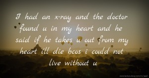 I had an x-ray and the doctor found u in my heart and he said if he takes u out from my heart i'll die bcos i could not live without u