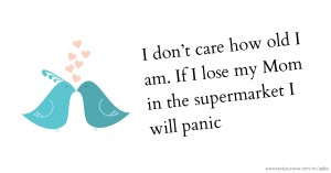 I don’t care how old I am.  If I lose my Mom in the  supermarket I will panic.