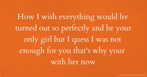 How I wish everything would hv turned out so perfectly and be your only girl but I quess I was not enough for you that's why your with her now.