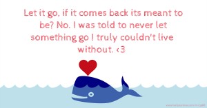 Let it go, if it comes back its meant to be? No. I was told to never let something go I truly couldn't live without. <3