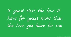 I guest that the love I have for you,is more than the love you have for me.