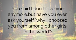 You said I don't love you anymore,but have you ever ask yourself why I choosed you from among other girls in the world?