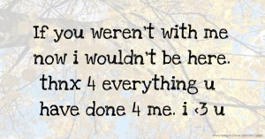 If you weren't with me now i wouldn't be here. thnx 4 everything u have done 4 me. i <3 u