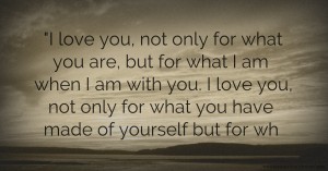 I love  you, not  only for  what you  are, but  for what I  am when  I am with  you. I love  you, not  only for  what you  have  made of  yourself  but for  wh