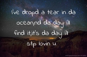 I've dropd a tear in da ocean,nd da day i'll find it,it's da day i'll stp lovin u