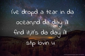 I've dropd a tear in da ocean,nd da day i'll find it,it's da day i'll stp lovin u