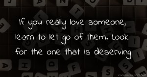 If you really love someone, learn to let go of them. Look for the one that is deserving.