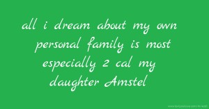 all i dream about my own personal family is most especially 2 cal my daughter Amstel.