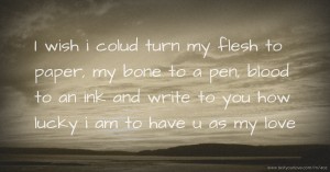 I wish i colud turn my flesh to paper, my bone to a pen, blood to an ink and write to you how lucky i am to have u as my love