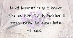 Its not important to go to heaven after we leave,  But its important to create heaven for others before we leave..