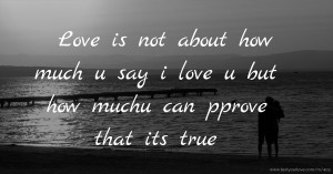 Love is not about how much u say i love u but how muchu can pprove that its true