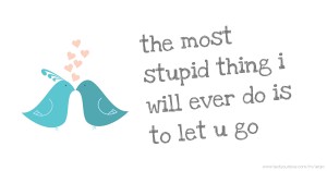 the most stupid thing i will ever do is to let u go