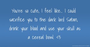 You're so cute, I feel like... I could sacrifice you to the dark lord Satan, drink your blood and use your skull as a cereal bowl. <3