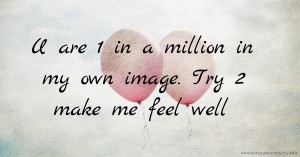U are 1 in a million in my own image. Try 2 make me feel well