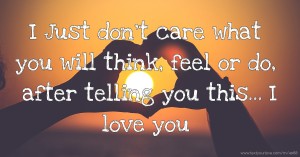I Just don't care what you will think, feel or do, after telling you this... I love you