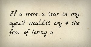 If u were a tear in my eyes,I wouldn't cry 4 the fear of losing u