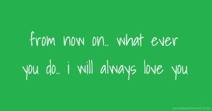 from now on..  what ever you do..  i will always love you.