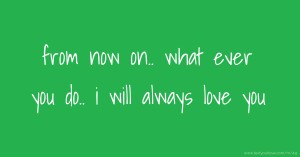 from now on..  what ever you do..  i will always love you.