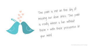 The pain is not on the day of missing our dear ones. The pain is really when u live without them & with their presence in your mind.