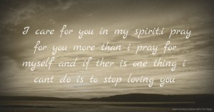 I care for you in my spirit,i pray for you more than i pray for myself and if ther is one thing i cant do is to stop loving you