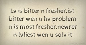 Lv is bitter n fresher.ist bitter wen u hv problem n is most fresher,newrer n lvliest wen u solv it.