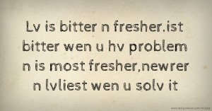 Lv is bitter n fresher.ist bitter wen u hv problem n is most fresher,newrer n lvliest wen u solv it.