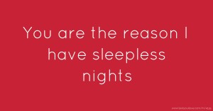 You are the reason I have sleepless nights.