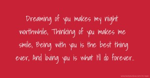 Dreaming of you makes my night worthwhile,  Thinking of you makes me smile,  Being with you is the best thing ever,  And loving you is what I'll do forever..