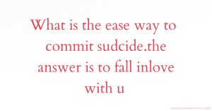 What is the ease way to commit sudcide.the answer is to fall inlove with u
