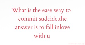 What is the ease way to commit sudcide.the answer is to fall inlove with u