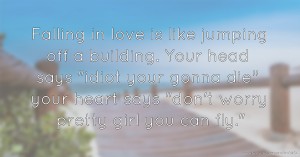 Falling in love is like jumping off a building. Your head says idiot your gonna die your heart says don't worry pretty girl you can fly.