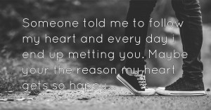 Someone told me to follow my heart and every day i end up metting you. Maybe your the reason my heart gets so happy...